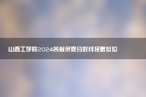 山西工学院2024各省录取分数线及最低位次是多少