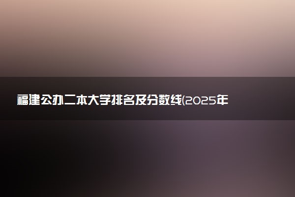 福建公办二本大学排名及分数线(2025年高考参考)