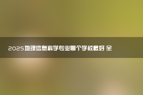 2025地理信息科学专业哪个学校最好 全国排名前10强