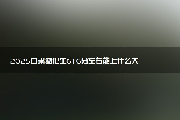 2025甘肃物化生616分左右能上什么大学 可以报考的院校名单