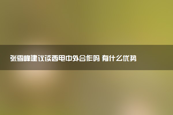 张雪峰建议读西电中外合作吗 有什么优势