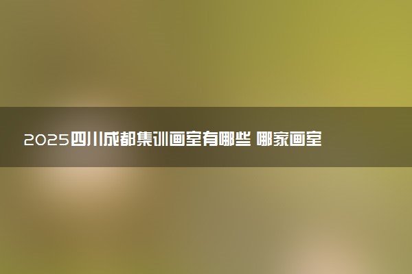 2025四川成都集训画室有哪些 哪家画室口碑好