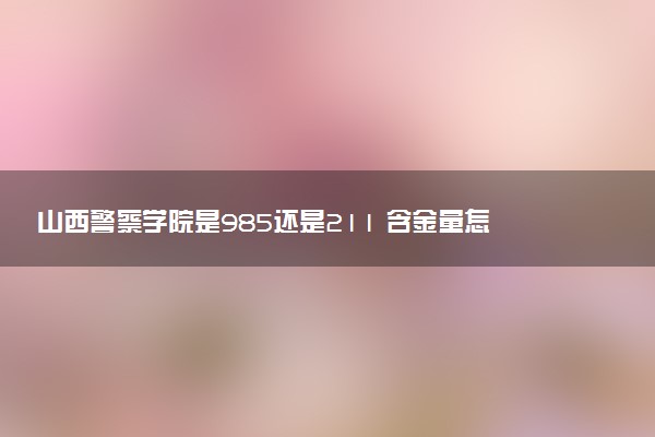 山西警察学院是985还是211 含金量怎么样