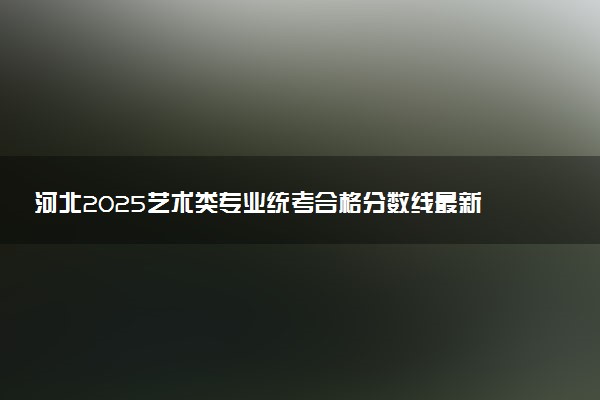 河北2025艺术类专业统考合格分数线最新公布 多少分过线