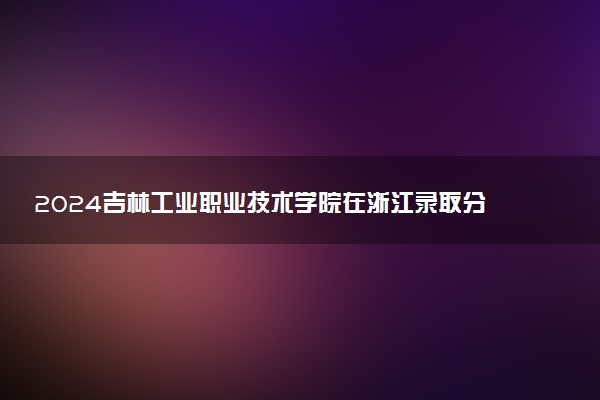 2024吉林工业职业技术学院在浙江录取分数线 各专业分数及位次