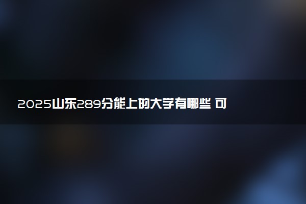 2025山东289分能上的大学有哪些 可以报考院校名单