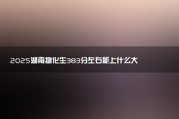 2025湖南物化生383分左右能上什么大学 可以报考的院校名单