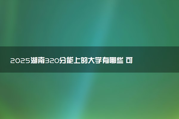 2025湖南320分能上的大学有哪些 可以报考院校名单