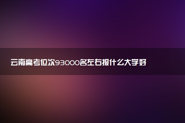 云南高考位次93000名左右报什么大学好（2025年参考）