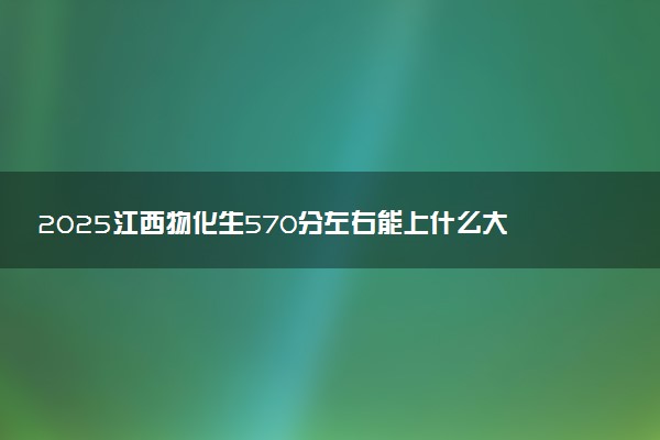 2025江西物化生570分左右能上什么大学 可以报考的院校名单