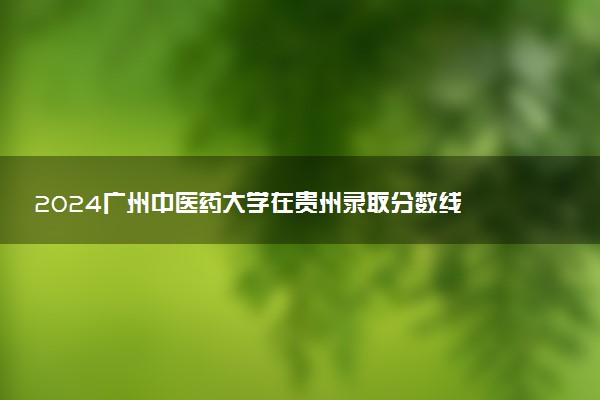 2024广州中医药大学在贵州录取分数线 各专业分数及位次