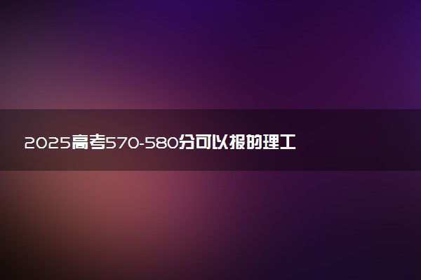 2025高考570-580分可以报的理工类大学有哪些