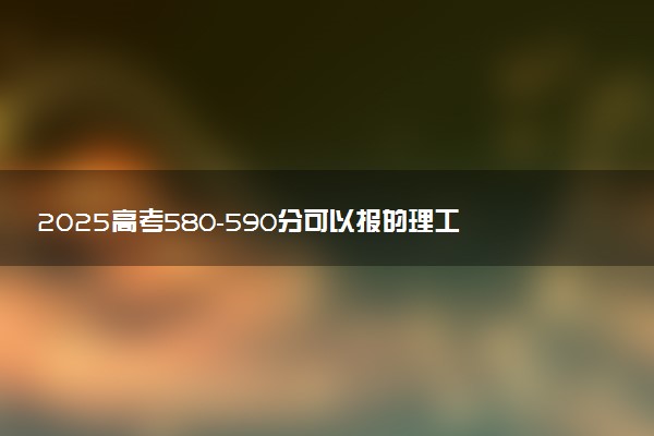 2025高考580-590分可以报的理工类大学有哪些