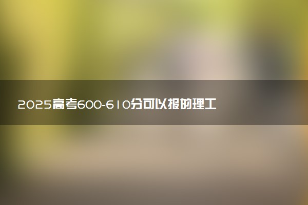 2025高考600-610分可以报的理工类大学有哪些