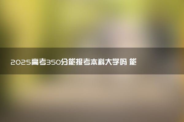 2025高考350分能报考本科大学吗 能报考什么大学