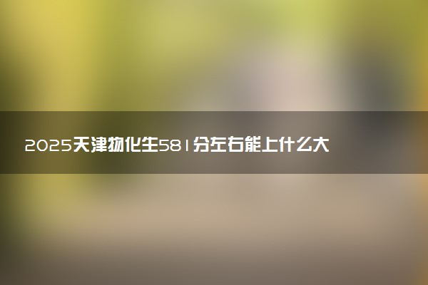 2025天津物化生581分左右能上什么大学 可以报考的院校名单