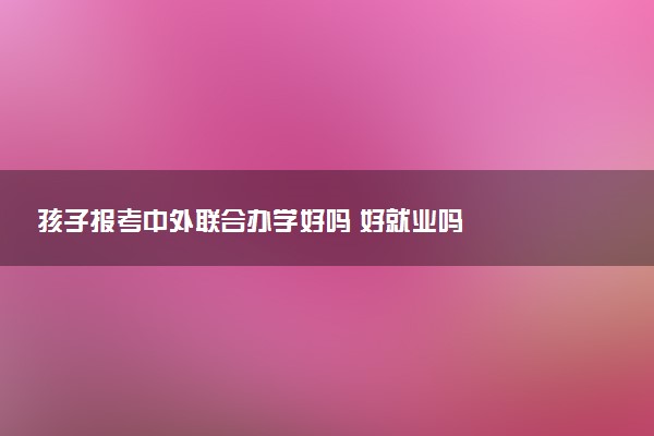 孩子报考中外联合办学好吗 好就业吗