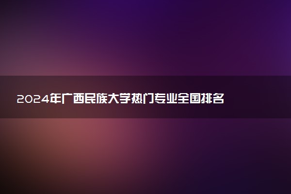 2024年广西民族大学热门专业全国排名 有哪些专业比较好