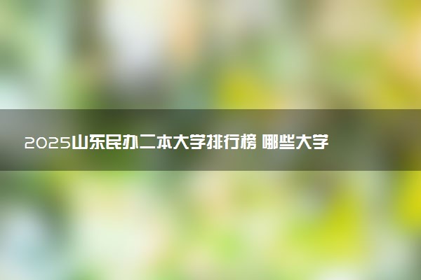 2025山东民办二本大学排行榜 哪些大学受欢迎