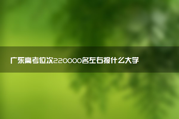 广东高考位次220000名左右报什么大学好（2025年参考）