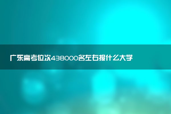 广东高考位次438000名左右报什么大学好（2025年参考）