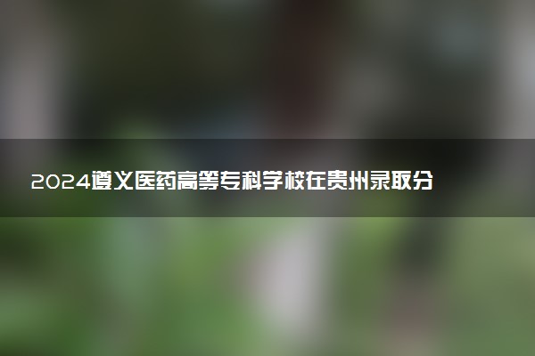 2024遵义医药高等专科学校在贵州录取分数线 各专业分数及位次