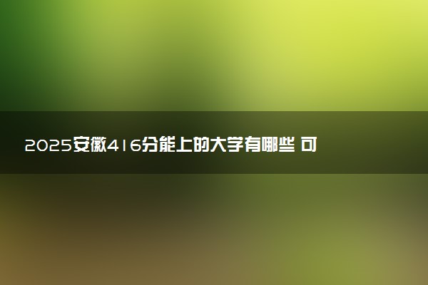 2025安徽416分能上的大学有哪些 可以报考院校名单