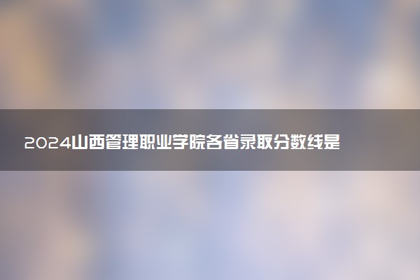 2024山西管理职业学院各省录取分数线是多少 最低分及位次