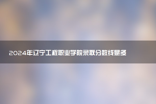 2024年辽宁工程职业学院录取分数线是多少 各省最低分数线及位次