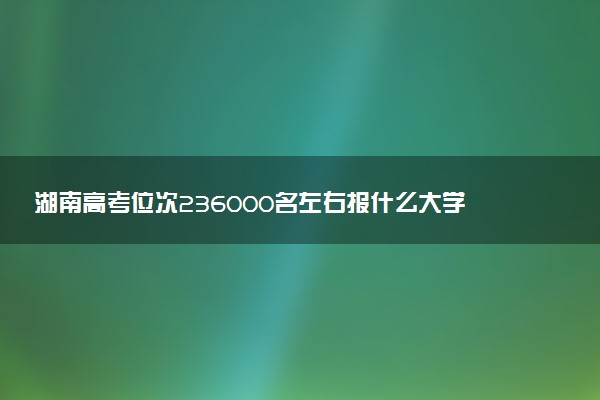 湖南高考位次236000名左右报什么大学好（2025年参考）