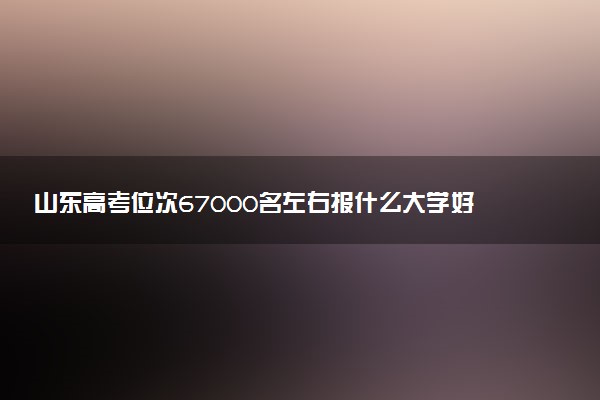 山东高考位次67000名左右报什么大学好（2025年参考）