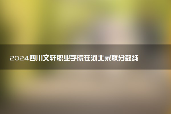 2024四川文轩职业学院在河北录取分数线 各专业分数及位次