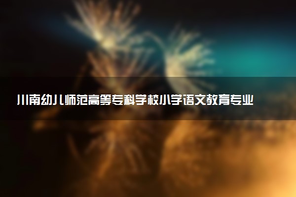 川南幼儿师范高等专科学校小学语文教育专业怎么样 录取分数线多少