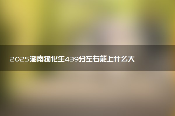 2025湖南物化生439分左右能上什么大学 可以报考的院校名单