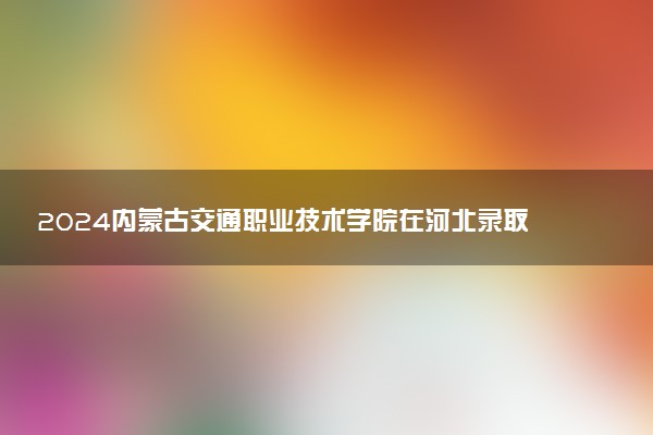 2024内蒙古交通职业技术学院在河北录取分数线 各专业分数及位次