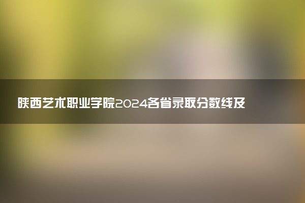 陕西艺术职业学院2024各省录取分数线及最低位次是多少