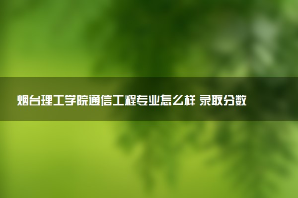 烟台理工学院通信工程专业怎么样 录取分数线多少