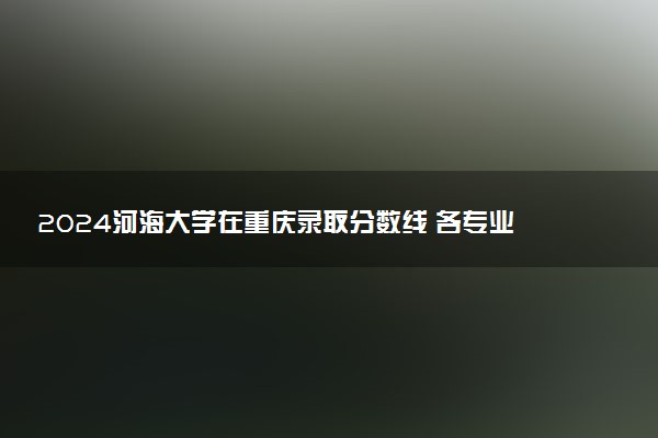 2024河海大学在重庆录取分数线 各专业分数及位次