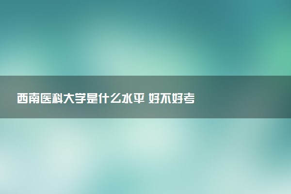 西南医科大学是什么水平 好不好考