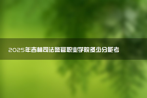 2025年吉林司法警官职业学院多少分能考上 最低分及位次