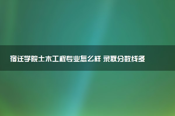 宿迁学院土木工程专业怎么样 录取分数线多少