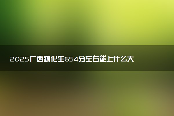 2025广西物化生654分左右能上什么大学 可以报考的院校名单