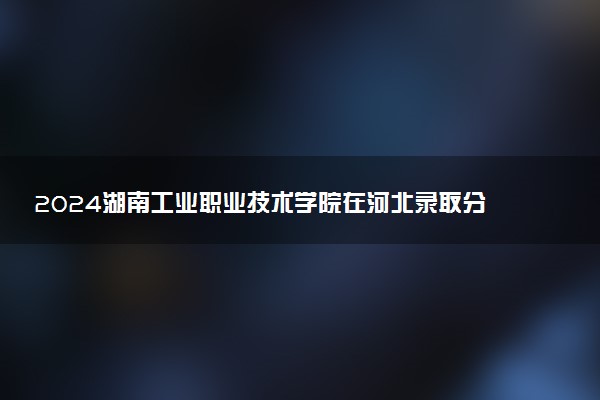 2024湖南工业职业技术学院在河北录取分数线 各专业分数及位次