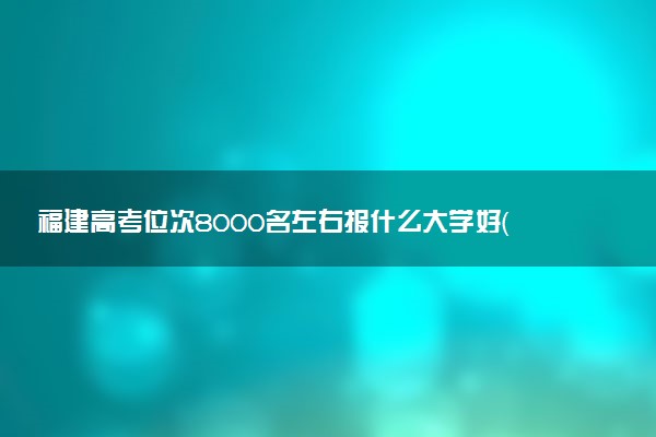 福建高考位次8000名左右报什么大学好（2025年参考）