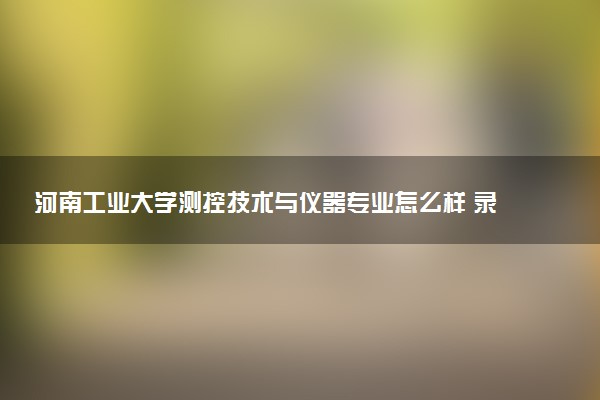 河南工业大学测控技术与仪器专业怎么样 录取分数线多少