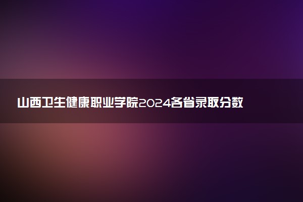 山西卫生健康职业学院2024各省录取分数线及最低位次是多少