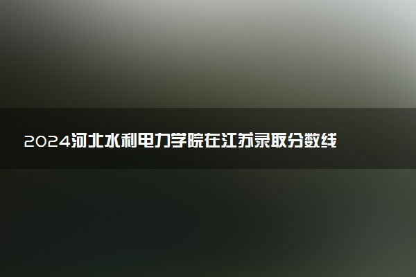 2024河北水利电力学院在江苏录取分数线 各专业分数及位次