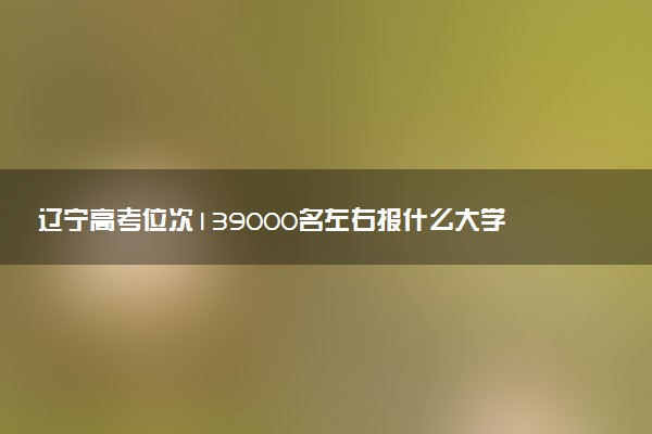 辽宁高考位次139000名左右报什么大学好（2025年参考）