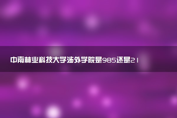 中南林业科技大学涉外学院是985还是211 含金量怎么样