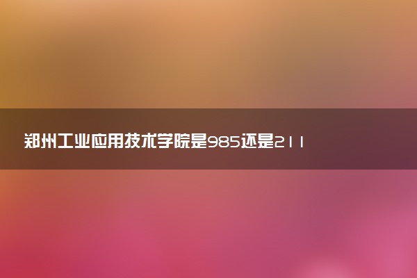 郑州工业应用技术学院是985还是211 含金量怎么样